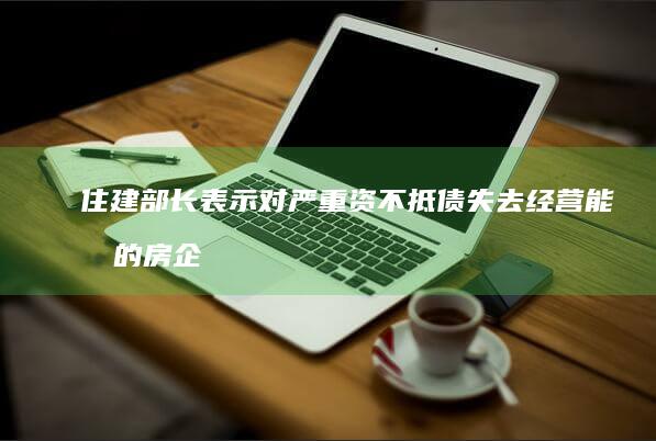 住建部长表示对严重资不抵债失去经营能力的房企「该破产破产、该重组重组」，哪些信息值得关注？