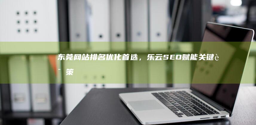 东莞网站排名优化首选，乐云SEO赋能关键词策略