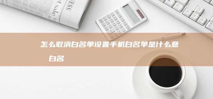 怎么取消白名单设置手机白名单是什么意思-白名单怎么设置-白名单怎么设置-怎么取消白名单设置